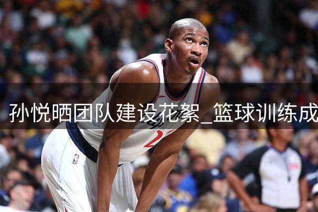 孙悦晒团队建设花絮 篮球训练成团建必修课